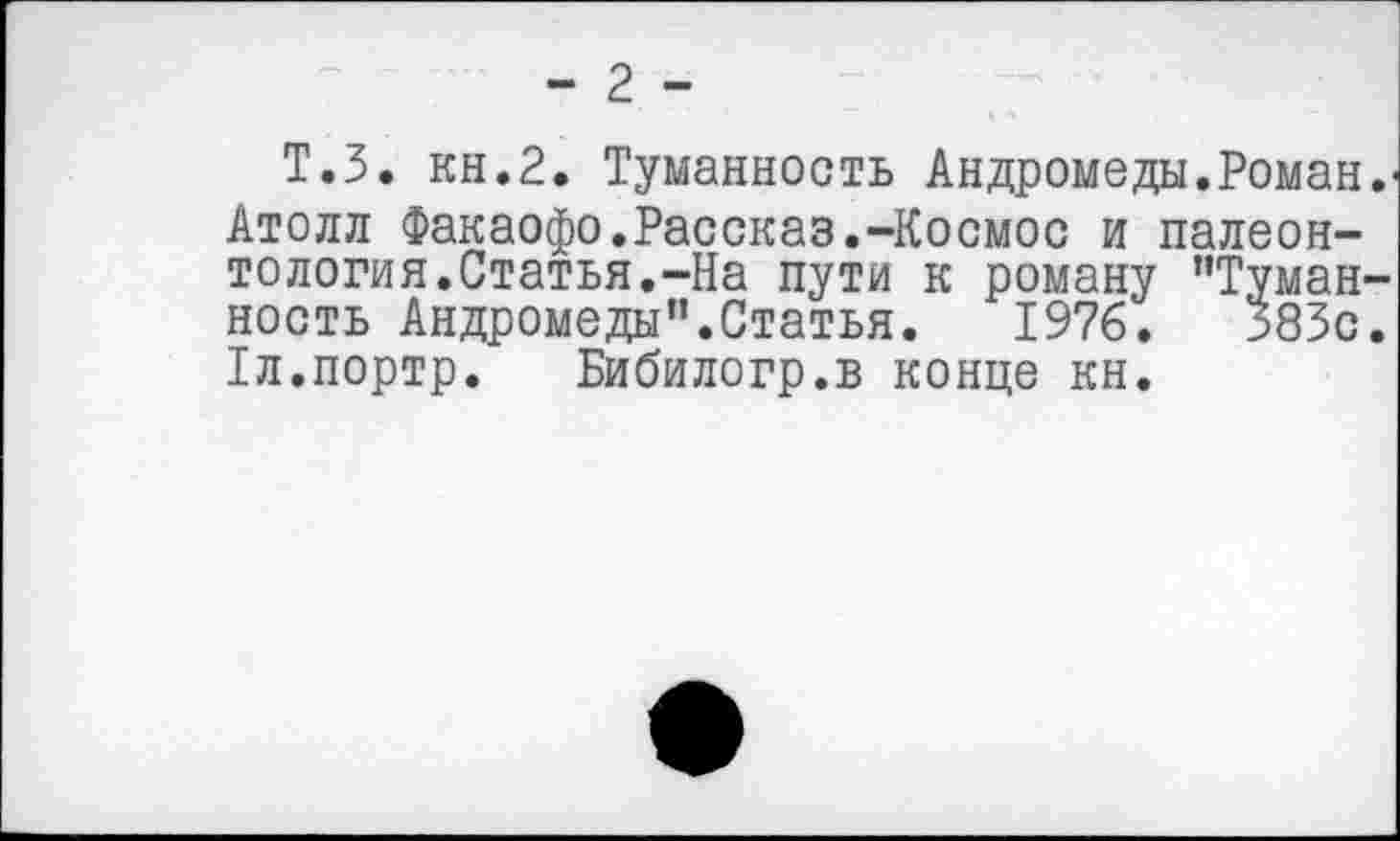 ﻿- 2 -
Т.З. кн.2. Туманность Андромеды.Роман.' Атолл Факаофо.Рассказ.-Космос и палеонтология.Статья.-На пути к роману "Туманность Андромеды".Статья. 1976.	383с.
1л.портр. Бибилогр.в конце кн.